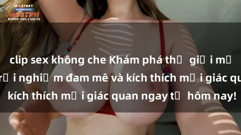 clip sex không che Khám phá thế giới mới của sex online: trải nghiệm đam mê và kích thích mọi giác quan ngay từ hôm nay!