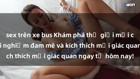 sex trên xe bus Khám phá thế giới mới của sex online: trải nghiệm đam mê và kích thích mọi giác quan ngay từ hôm nay!