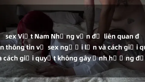 sex Việt Nam Những vấn đề liên quan đến việc tiếp cận thông tin về sex người lớn và cách giải quyết không gây ảnh hưởng đến trẻ em
