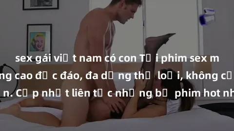 sex gái việt nam có con Tải phim sex miễn phí chất lượng cao độc đáo, đa dạng thể loại, không cần đăng ký tài khoản. Cập nhật liên tục những bộ phim hot nhất trên thị trường. Sự lựa chọn hàng đầu cho 