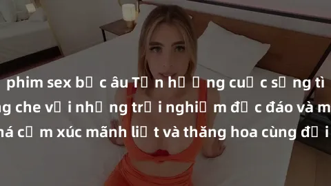 phim sex bắc âu Tận hưởng cuộc sống tình dục online không che với những trải nghiệm độc đáo và mới lạ. Khám phá cảm xúc mãnh liệt và thăng hoa cùng đối tác tại các trang web chuyên nghiệp.