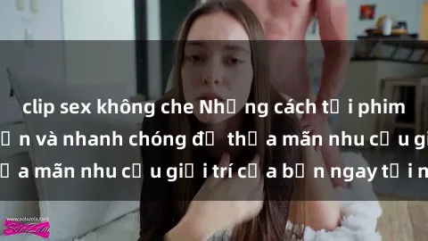 clip sex không che Những cách tải phim sex về máy đơn giản và nhanh chóng để thỏa mãn nhu cầu giải trí của bạn ngay tại nhà