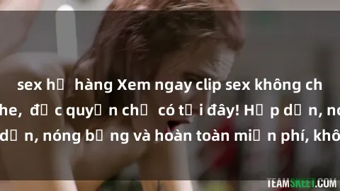 sex họ hàng Xem ngay clip sex không che cực hot, không che,  độc quyền chỉ có tại đây! Hấp dẫn, nóng bỏng và hoàn toàn miễn phí, không thể bỏ qua!