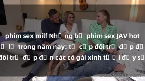 phim sex milf Những bộ phim sex JAV hot nhất không thể bỏ lỡ trong năm nay: từ cặp đôi trẻ đẹp đến các cô gái xinh tươi đầy sức hút.