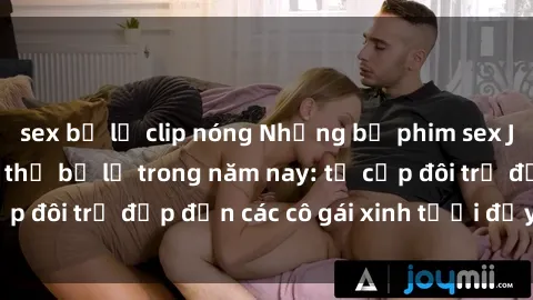 sex bị lộ clip nóng Những bộ phim sex JAV hot nhất không thể bỏ lỡ trong năm nay: từ cặp đôi trẻ đẹp đến các cô gái xinh tươi đầy sức hút.