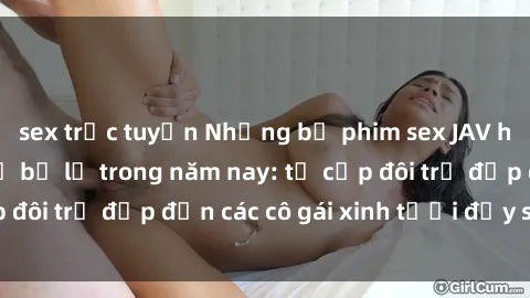 sex trực tuyến Những bộ phim sex JAV hot nhất không thể bỏ lỡ trong năm nay: từ cặp đôi trẻ đẹp đến các cô gái xinh tươi đầy sức hút.