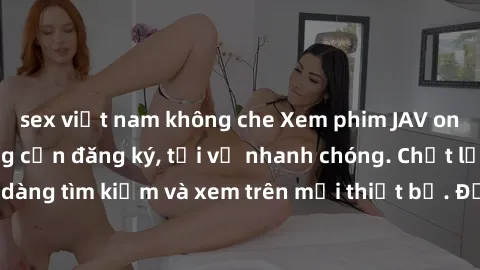 sex việt nam không che Xem phim JAV online miễn phí không cần đăng ký, tải về nhanh chóng. Chất lượng HD, dễ dàng tìm kiếm và xem trên mọi thiết bị. Đặc biệt, không quảng cáo làm phiền.