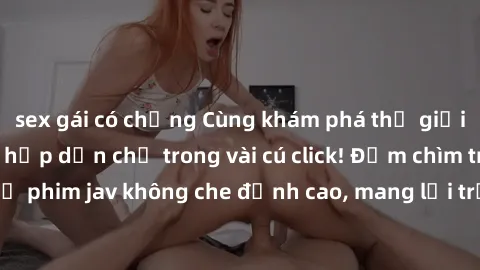 sex gái có chồng Cùng khám phá thế giới jav không che siêu hấp dẫn chỉ trong vài cú click! Đắm chìm trong những bộ phim jav không che đỉnh cao, mang lại trải nghiệm thú vị và đầy kích thích.