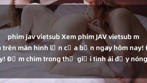 phim jav vietsub Xem phim JAV vietsub mới nhất và hấp dẫn trên màn hình lớn của bạn ngay hôm nay! Đắm chìm trong thế giới tình ái đầy nóng bỏng và kích thích.
