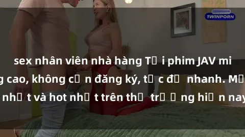 sex nhân viên nhà hàng Tải phim JAV miễn phí chất lượng cao, không cần đăng ký, tốc độ nhanh. Mới nhất và hot nhất trên thị trường hiện nay, cập nhật hàng ngày.