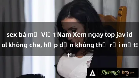 sex bà mẹ Việt Nam Xem ngay top jav idol không che, hấp dẫn không thể rời mắt!