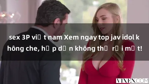 sex 3P việt nam Xem ngay top jav idol không che, hấp dẫn không thể rời mắt!
