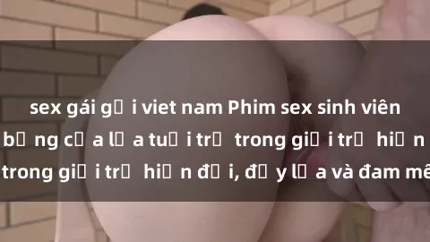 sex gái gọi viet nam Phim sex sinh viên: Câu chuyện nóng bỏng của lứa tuổi trẻ trong giới trẻ hiện đại, đầy lửa và đam mê
