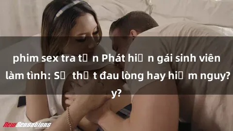 phim sex tra tấn Phát hiện gái sinh viên làm tình: Sự thật đau lòng hay hiểm nguy?