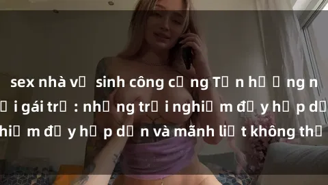 sex nhà vệ sinh công cộng Tận hưởng niềm vui của sex với gái trẻ: những trải nghiệm đầy hấp dẫn và mãnh liệt không thể bỏ lỡ