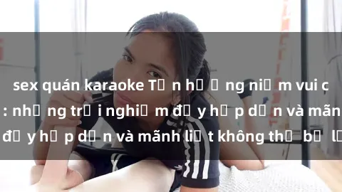 sex quán karaoke Tận hưởng niềm vui của sex với gái trẻ: những trải nghiệm đầy hấp dẫn và mãnh liệt không thể bỏ lỡ
