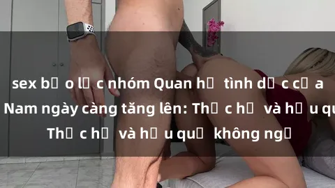 sex bạo lực nhóm Quan hệ tình dục của nữ sinh Việt Nam ngày càng tăng lên: Thực hư và hậu quả không ngờ