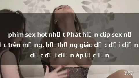 phim sex hot nhất Phát hiện clip sex nữ sinh gây sốc trên mạng, hệ thống giáo dục đối diện áp lực lớn