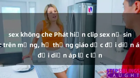 sex không che Phát hiện clip sex nữ sinh gây sốc trên mạng, hệ thống giáo dục đối diện áp lực lớn