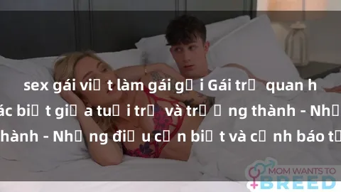 sex gái việt làm gái gọi Gái trẻ quan hệ: Mối quan hệ khác biệt giữa tuổi trẻ và trưởng thành - Những điều cần biết và cảnh báo từ chuyên gia