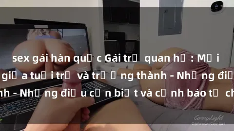 sex gái hàn quốc Gái trẻ quan hệ: Mối quan hệ khác biệt giữa tuổi trẻ và trưởng thành - Những điều cần biết và cảnh báo từ chuyên gia