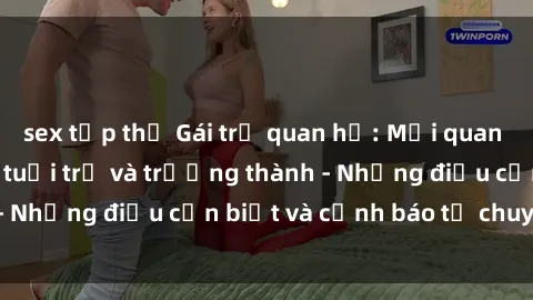 sex tập thể Gái trẻ quan hệ: Mối quan hệ khác biệt giữa tuổi trẻ và trưởng thành - Những điều cần biết và cảnh báo từ chuyên gia