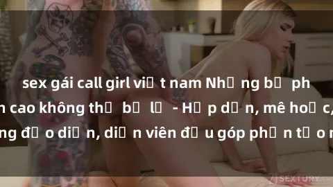 sex gái call girl việt nam Những bộ phim sex gái già đỉnh cao không thể bỏ lỡ - Hấp dẫn, mê hoặc, từng đạo diễn, diễn viên đều góp phần tạo nên sự hấp dẫn, kích thích.