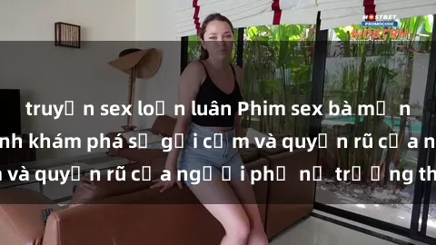 truyện sex loạn luân Phim sex bà mẹ nóng bỏng: Hành trình khám phá sự gợi cảm và quyến rũ của người phụ nữ trưởng thành.