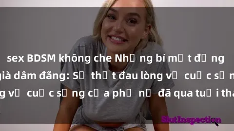 sex BDSM không che Những bí mật đằng sau vẻ ngoài gái già dâm đãng: Sự thật đau lòng về cuộc sống của phụ nữ đã qua tuổi thanh xuân