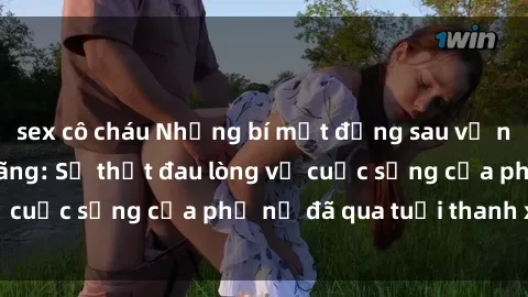 sex cô cháu Những bí mật đằng sau vẻ ngoài gái già dâm đãng: Sự thật đau lòng về cuộc sống của phụ nữ đã qua tuổi thanh xuân