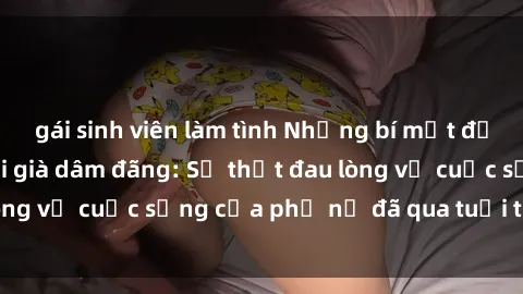 gái sinh viên làm tình Những bí mật đằng sau vẻ ngoài gái già dâm đãng: Sự thật đau lòng về cuộc sống của phụ nữ đã qua tuổi thanh xuân