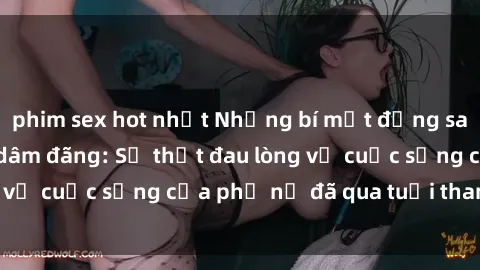 phim sex hot nhất Những bí mật đằng sau vẻ ngoài gái già dâm đãng: Sự thật đau lòng về cuộc sống của phụ nữ đã qua tuổi thanh xuân