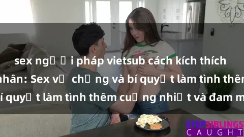 sex người pháp vietsub cách kích thích đam mê trong hôn nhân: Sex vợ chồng và bí quyết làm tình thêm cuồng nhiệt và đam mê