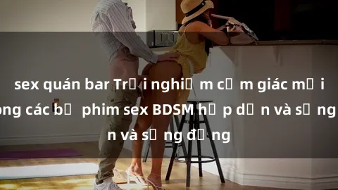sex quán bar Trải nghiệm cảm giác mới lạ trong các bộ phim sex BDSM hấp dẫn và sống động
