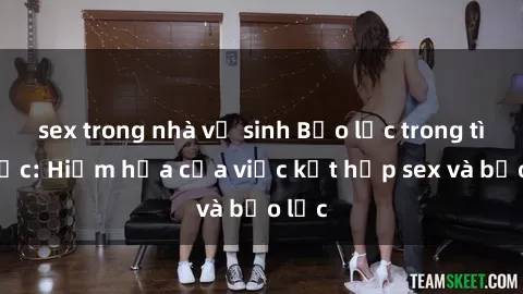 sex trong nhà vệ sinh Bạo lực trong tình dục: Hiểm họa của việc kết hợp sex và bạo lực