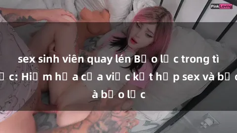 sex sinh viên quay lén Bạo lực trong tình dục: Hiểm họa của việc kết hợp sex và bạo lực