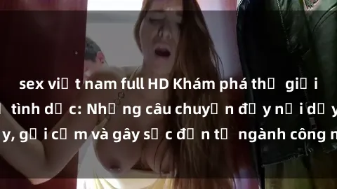 sex việt nam full HD Khám phá thế giới của phim sex nô lệ tình dục: Những câu chuyện đầy nổi dậy, gợi cảm và gây sốc đến từ ngành công nghiệp giải trí đen tối