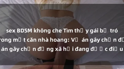 sex BDSM không che Tìm thấy gái bị trói và bị hiếp dâm trong một căn nhà hoang: Vụ án gây chấn động xã hội đang được điều tra vào.