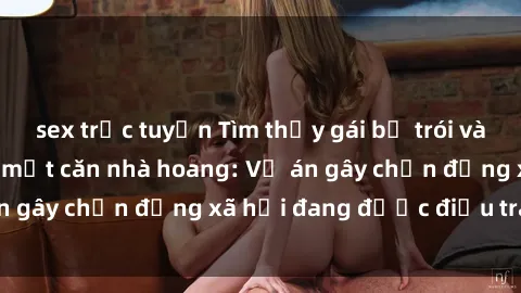 sex trực tuyến Tìm thấy gái bị trói và bị hiếp dâm trong một căn nhà hoang: Vụ án gây chấn động xã hội đang được điều tra vào.