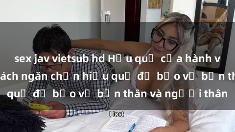 sex jav vietsub hd Hậu quả của hành vi bạo dâm sex và cách ngăn chặn hiệu quả để bảo vệ bản thân và người thân