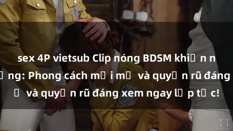 sex 4P vietsub Clip nóng BDSM khiến người xem phát cuồng: Phong cách mới mẻ và quyến rũ đáng xem ngay lập tức!