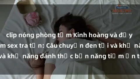clip nóng phòng tắm Kinh hoàng và đầy kích thích với phim sex tra tấn: Câu chuyện đen tối và khả năng đánh thức bản năng tiềm ẩn trong con người