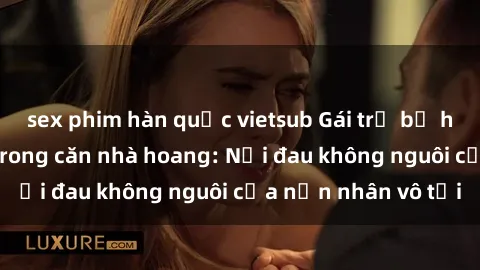 sex phim hàn quốc vietsub Gái trẻ bị hiếp dâm bạo lực trong căn nhà hoang: Nỗi đau không nguôi của nạn nhân vô tội