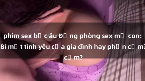 phim sex bắc âu Động phòng sex mẹ con: Bí mật tình yêu của gia đình hay phản cảm?