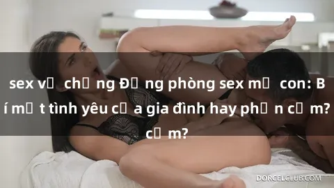 sex vợ chồng Động phòng sex mẹ con: Bí mật tình yêu của gia đình hay phản cảm?