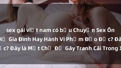sex gái việt nam có bầu Chuyện Sex Ông Cháu: Mối Quan Hệ Gia Đình Hay Hành Vi Phạm Đạo Đức? Đây là Một Chủ Đề Gây Tranh Cãi Trong Xã Hội Hiện Nay.