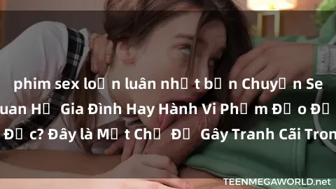 phim sex loạn luân nhật bản Chuyện Sex Ông Cháu: Mối Quan Hệ Gia Đình Hay Hành Vi Phạm Đạo Đức? Đây là Một Chủ Đề Gây Tranh Cãi Trong Xã Hội Hiện Nay.