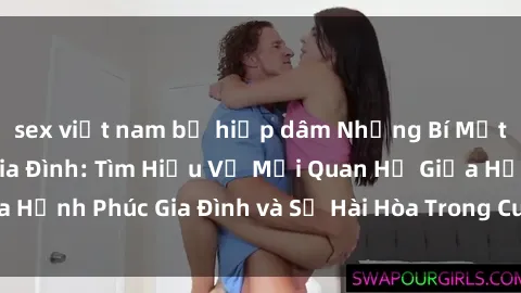 sex việt nam bị hiếp dâm Những Bí Mật trong Tình Dục Gia Đình: Tìm Hiểu Về Mối Quan Hệ Giữa Hạnh Phúc Gia Đình và Sự Hài Hòa Trong Cuộc Sống Tình Dục