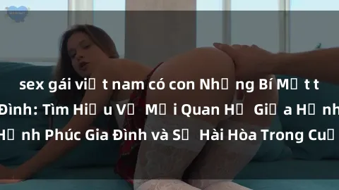 sex gái việt nam có con Những Bí Mật trong Tình Dục Gia Đình: Tìm Hiểu Về Mối Quan Hệ Giữa Hạnh Phúc Gia Đình và Sự Hài Hòa Trong Cuộc Sống Tình Dục