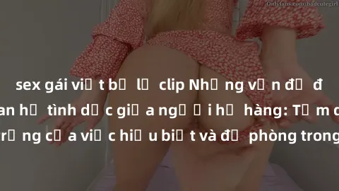 sex gái việt bị lộ clip Những vấn đề đáng quan tâm về quan hệ tình dục giữa người họ hàng: Tầm quan trọng của việc hiểu biết và đề phòng trong việc tiếp xúc trong gia đình.